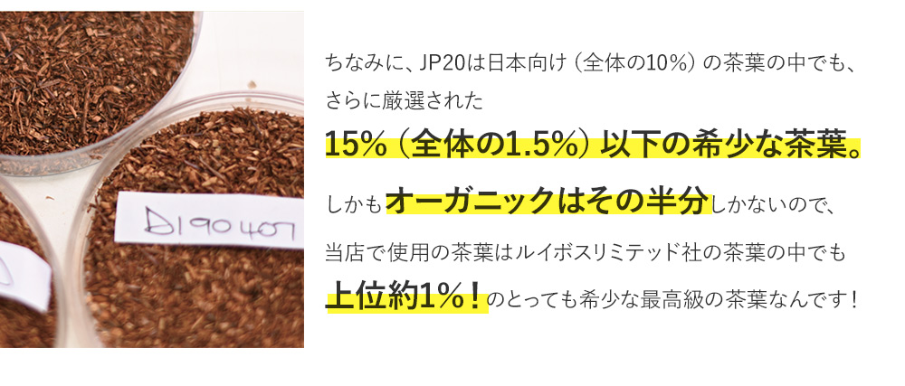 ちなみに、JP20は日本向けの茶葉の15％以下の希少な茶葉。さらにオーガニックはその半分しかないので、当店で使用の茶葉はルイボスリミテッド社の茶葉の中でも上位約1％！のとっても希少な最高級の茶葉なんです！